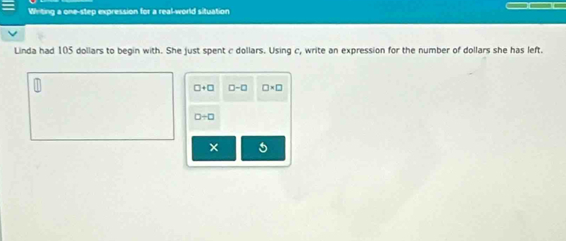 Writing a one-step expression for a real-world situation 
Linda had 105 dollars to begin with. She just spent c dollars. Using c, write an expression for the number of dollars she has left.
□ +□ □ -□ □ * □
□ / □
×