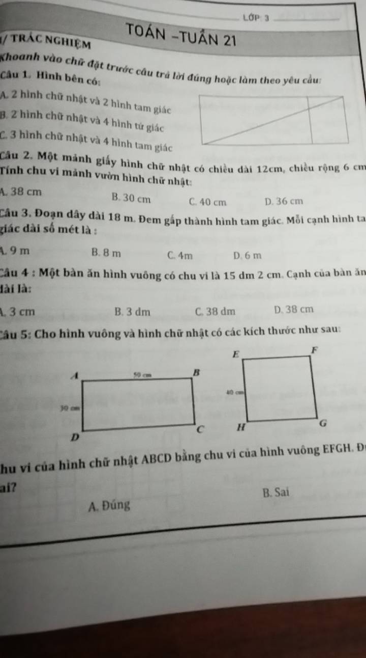 Lớp: 3_
TOán -Tuần 21
1/ trác nghiệm
Khoanh vào chữ đặt trước câu trả lời đúng hoặc làm theo yêu cầu:
Câu 1. Hình bên có:
A 2 hình chữ nhật và 2 hình tam giác
B. 2 hình chữ nhật và 4 hình tứ giác
C. 3 hình chữ nhật và 4 hình tam giác
Cầu 2. Một mánh giấy hình chữ nhật có chiều dài 12cm, chiều rộng 6 cm
Tính chu vi mảnh vườn hình chữ nhật:
A. 38 cm
B. 30 cm C. 40 cm D. 36 cm
Cầu 3. Đoạn dây dài 18 m. Đem gấp thành hình tam giác. Mỗi cạnh hình ta
giác dài số mét là :
A. 9 m B. 8 m C. 4m D. 6 m
Câu 4 : Một bàn ăn hình vuông có chu vi là 15 dm 2 cm. Cạnh của bàn ăn
lài là:. 3 cm B. 3 dm C. 38 dm D. 38 cm
Câu 5: Cho hình vuông và hình chữ nhật có các kích thước như sau:
hu vi của hình chữ nhật ABCD bằng chu vi của hình vuông EFGH. Đi
ai?
B. Sai
A. Đúng