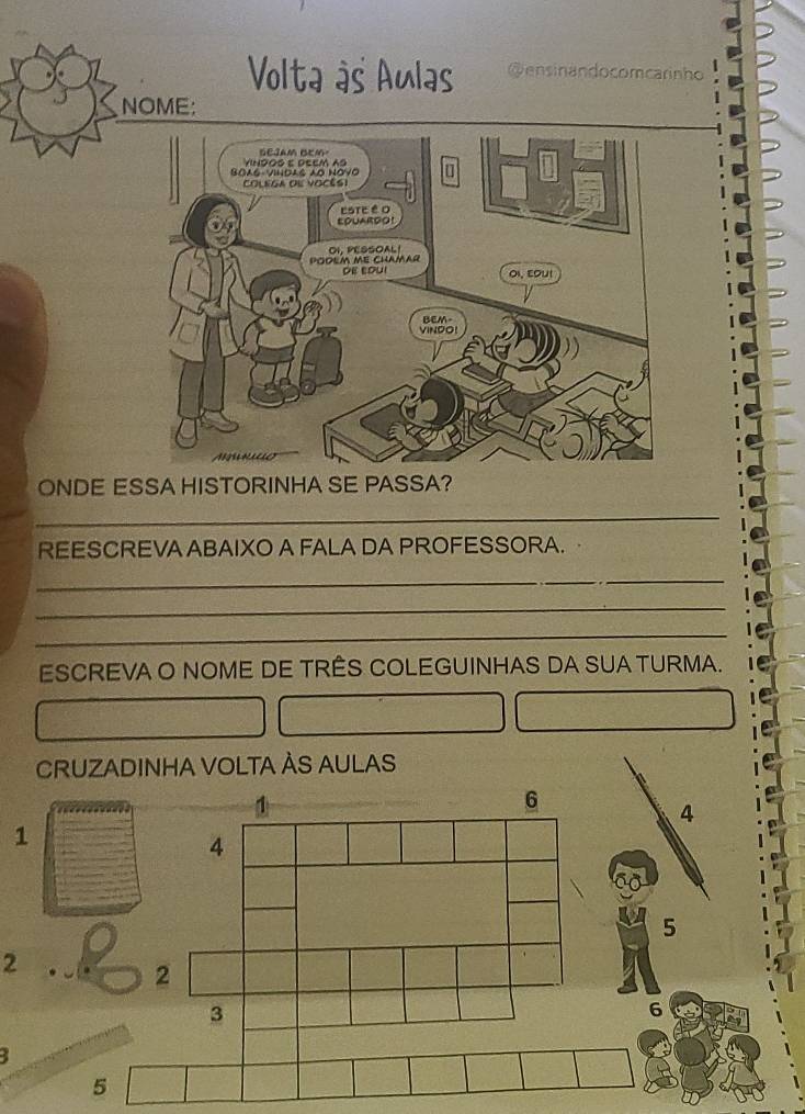 Volta às Aulas @ensinandocomcarinho 
NOME: 
ONDE ESSA HISTORINHA SE PASSA? 
_ 
REESCREVA ABAIXO A FALA DA PROFESSORA. 
_ 
_ 
_ 
ESCREVA O NOME DE TRÊS COLEGUINHAS DA SUA TURMA. 
CRUZADINHA VOLTA ÀS AULAS
1
6
4
1
4
5
2
2
3
6
5