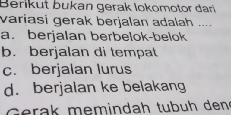 Berikut bukan gerak lokomotor dari
varjasi gerak berjalan adalah ....
a. berjalan berbelok-belok
b. berjalan di tempat
c. berjalan lurus
d. berjalan ke belakang
G erak memindah tubuh den