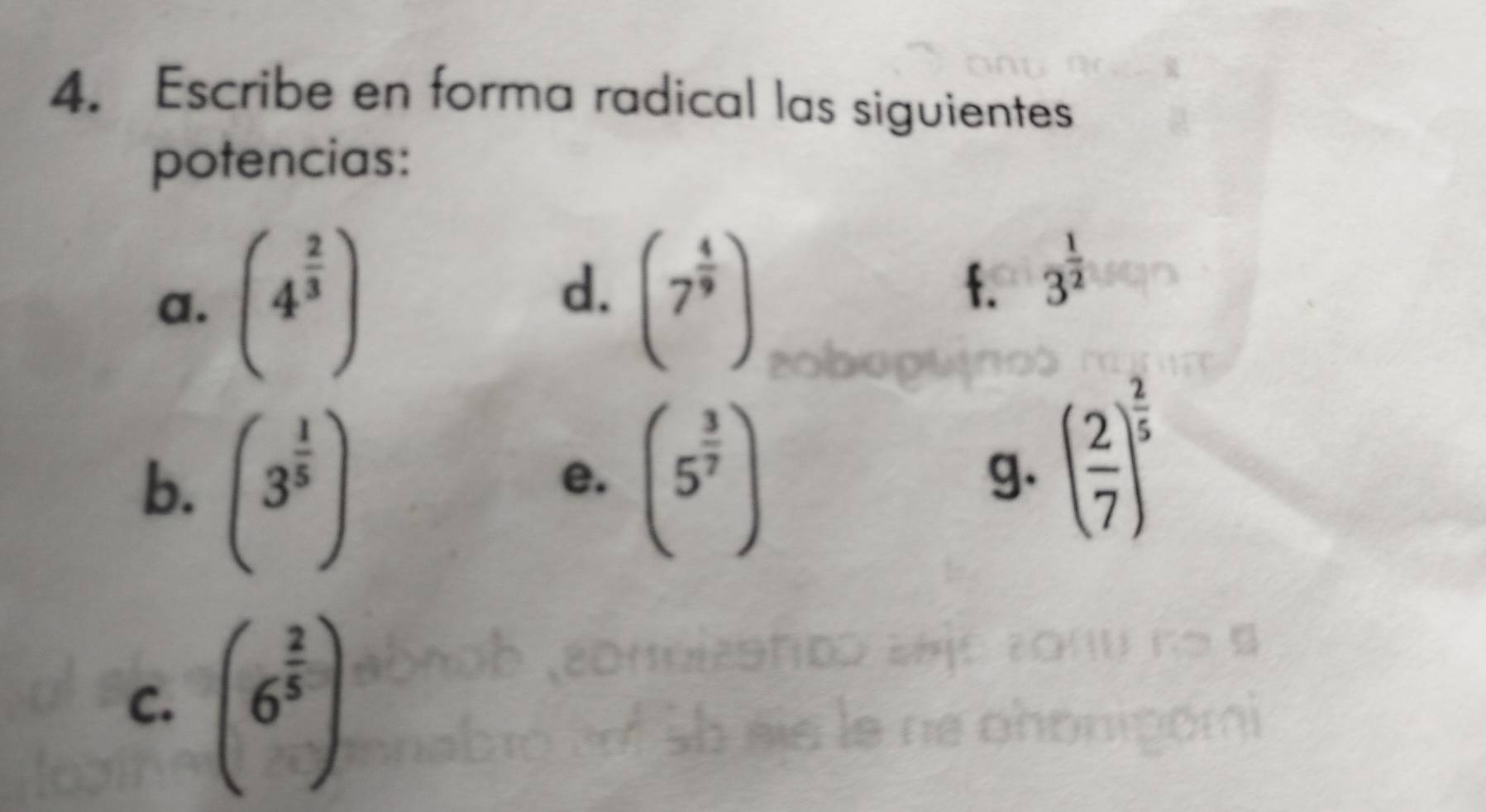 Escribe en forma radical las siguientes 
potencias: 
d. 
a. (4^(frac 2)3) (7^(frac 4)9)
f. 3^(frac 1)2
b. (3^(frac 1)5) (5^(frac 3)7)
e. 
g. ( 2/7 )^ 2/5 
C. (6^(frac 2)5)