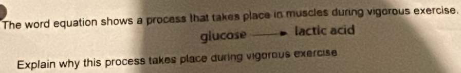 The word equation shows a process that takes place in muscles during vigorous exercise. 
glucose lactic acid 
Explain why this process takes place during vigorous exercise