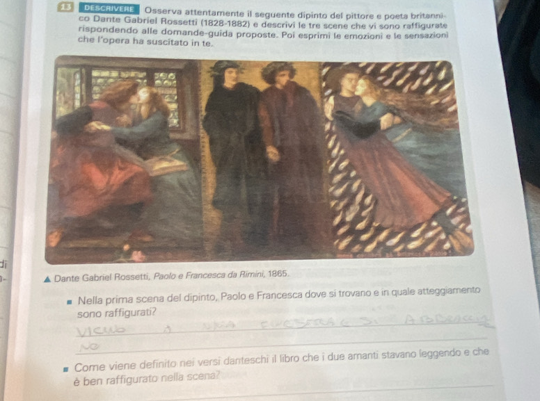 DESCAIVERE Osserva attentamente il seguente dipinto del pittore e poeta britanni 
co Dante Gabriel Rossetti (1828-1882) e descrivi le tre scene che vi sono raffigurate 
rispondendo alle domande-guida proposte. Poi esprimi le emozioni e le sensazion 
che l’opera ha suscitato in te. 
Ji 
Dante Gabriel Rossetti, Paolo e Francesca da Rimini, 1865. 
Nella prima scena del dipinto, Paolo e Francesca dove si trovano e in quale atteggiamento 
_ 
sono raffigurati? 
_ 
Come viene definito nei versi danteschi il libro che i due amanti stavano leggendo e che 
_ 
è ben raffigurato nella scena?