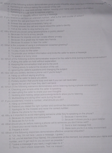 Which of the following actions demonstrates good phone etiquette when leaving a voicemail message
A. Rambling on without stating the purpose of the call
B. Speaking in a clear and concise manner, leaving your name and contact information
C. Speaking in a rude tone to express urgency
D. Hanging up abruptly without leaving a message
41. If you receive a call from an unknown number, what is the best course of action?
A Ignore the call and hope they don't call back
B. Answer the call and immediately hang up
C. Politely answer the call and inquire about the caller's identity
D. Yell at the caller to stop bothering you
42. Why should you avoid using speakerphone in public places?
A. Because it's fun to annoy people
B. Because it's impolite and can violate others' privacy
C. Because it's a great way to make new friends
D. Because it's easier to hear the caller
43. What is the purpose of using a professional voicemail greeting?
A To share personal aneodotes
B. To play music for the caller
C. To provide your contact information and invite the caller to leave a message
D. To speak in a funny voice
44. Which of the following actions demonstrates respect for the caller's time during a phone conversation?
A. Putting the caller on hold without explanation
B. Keeping the conversation brief and to the point
C. Talking slowly to extend the duration of the call
D. Ignoring the caller's questions and changing the subject
45. How can you politely decline a phone call if you're busy?
A. Hang up without saying anything
B. Yell at the caller to leave you alone
C. Politely explain that you're busy and ask if you can call back later
D. Ignore the call and hope they don't call back
46. Which of the following scenarios demonstrates active listening during a phone conversation?
A. Checking your emails while the caller is speaking
B. Interrupting the caller to share your own thoughts
C. Nodding and making verbal acknowledgments to show you're listening
D. Multitasking and doing other work during the call
47. If you accidentally misdial a number, what should you do?
A Hang up immediately
B. Pretend you dialed the right number and continue the conversation
C. Apologize for the mistake and redial the correct number
D. Blame the phone for the misdial
48. Why is it important to avoid interrupting someone while they're speaking on the phone?
C. Because it saves time
A. Because it's impolite and disrespectful D. Because it shows you're a good listener
B. Because it's fun to do
49. What should you do before making a phone call to someone you don't know well?
A. Check your social media accounts C. Send a text message first
B. Prepare a script D. Make sure you're in a noisy environment
50. Which of the following responses demonstrates effective voicemail etiquette?
A. "Uh, hey, I'm not here. Leave a message, I guess."
B. "Hi, you've reached [Your Name]. I'm unavailable at the moment, but please leave your name and
number, and I'll get back to you as soon as possible."
C. "Leave a message if you want, I might listen to it."
D. "Sorry, I don't check voicemails. Text me instead."