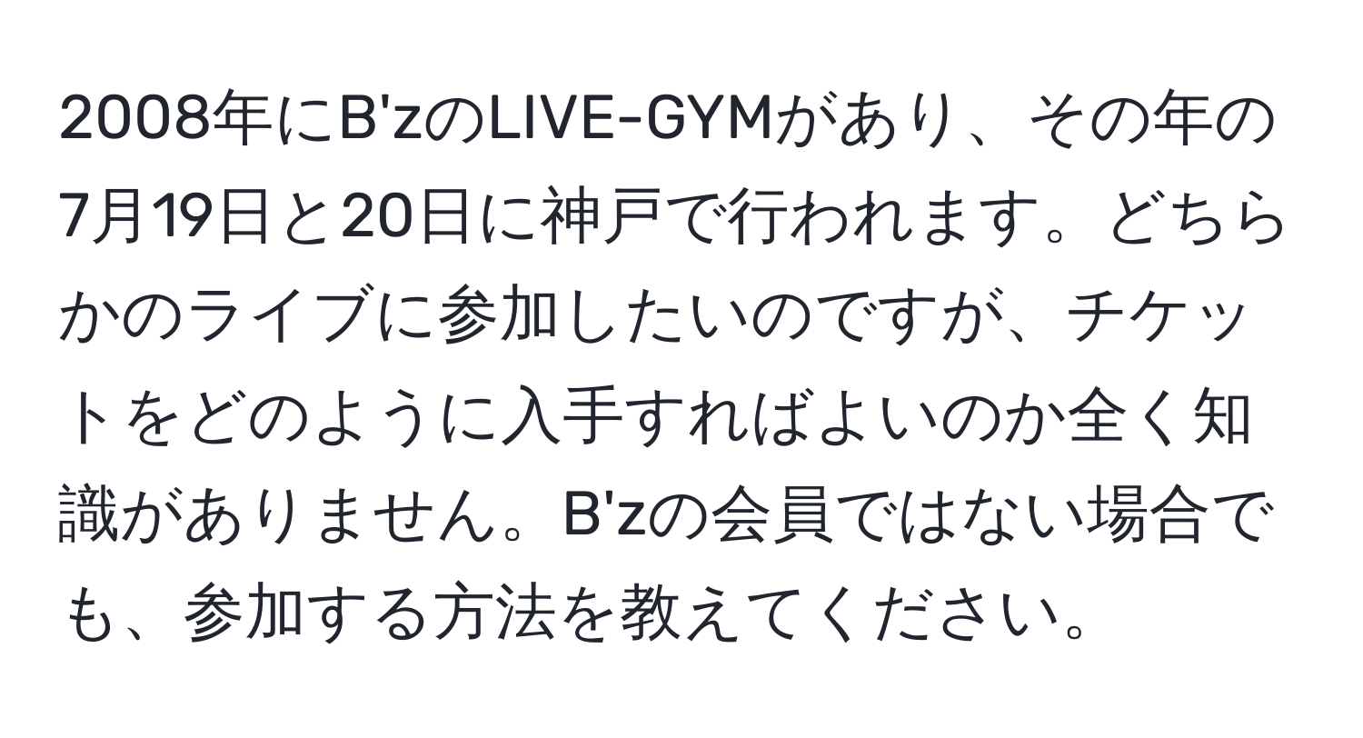 2008年にB'zのLIVE-GYMがあり、その年の7月19日と20日に神戸で行われます。どちらかのライブに参加したいのですが、チケットをどのように入手すればよいのか全く知識がありません。B'zの会員ではない場合でも、参加する方法を教えてください。