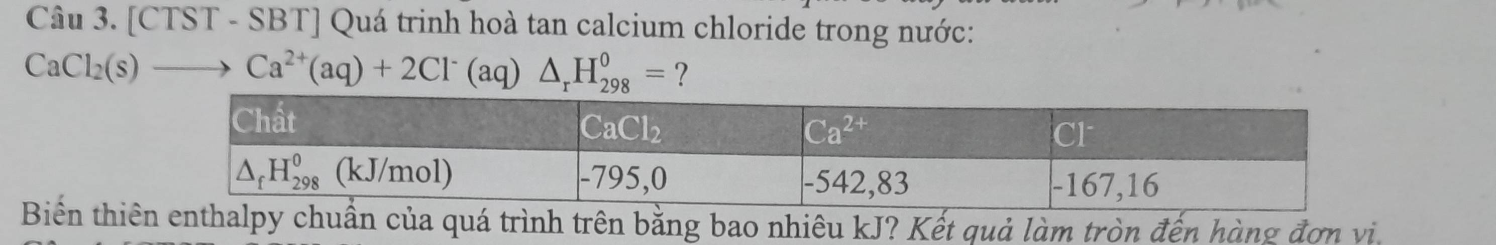 [CTST - SBT] Quá trinh hoà tan calcium chloride trong nước:
CaCl_2(s)to Ca^(2+)(aq)+2Cl^-(aq)△ _rH_(298)^0= ?
Biển thiêuẩn của quá trình trên bằng bao nhiêu kJ? Kết quả làm tròn đến hàng đơn vi