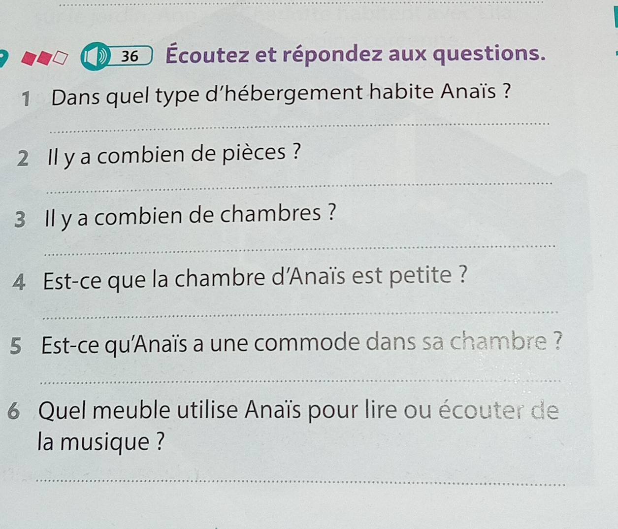 36 Écoutez et répondez aux questions. 
1 Dans quel type d’hébergement habite Anaïs ? 
_ 
2 Il y a combien de pièces ? 
_ 
3 ll y a combien de chambres ? 
_ 
4 Est-ce que la chambre d'Anaïs est petite ? 
_ 
5 Est-ce qu'Anaïs a une commode dans sa chambre ? 
_ 
6 Quel meuble utilise Anaïs pour lire ou écouter de 
la musique ? 
_