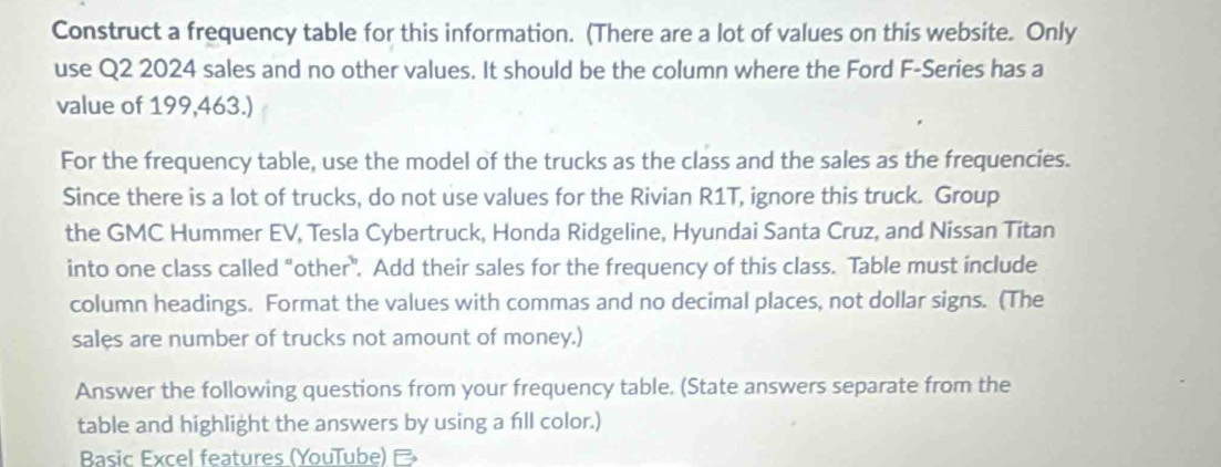 Construct a frequency table for this information. (There are a lot of values on this website. Only 
use Q2 2024 sales and no other values. It should be the column where the Ford F-Series has a 
value of 199,463.) 
For the frequency table, use the model of the trucks as the class and the sales as the frequencies. 
Since there is a lot of trucks, do not use values for the Rivian R1T, ignore this truck. Group 
the GMC Hummer EV, Tesla Cybertruck, Honda Ridgeline, Hyundai Santa Cruz, and Nissan Titan 
into one class called "other". Add their sales for the frequency of this class. Table must include 
column headings. Format the values with commas and no decimal places, not dollar signs. (The 
sales are number of trucks not amount of money.) 
Answer the following questions from your frequency table. (State answers separate from the 
table and highlight the answers by using a fill color.) 
Basic Excel features (YouTube)