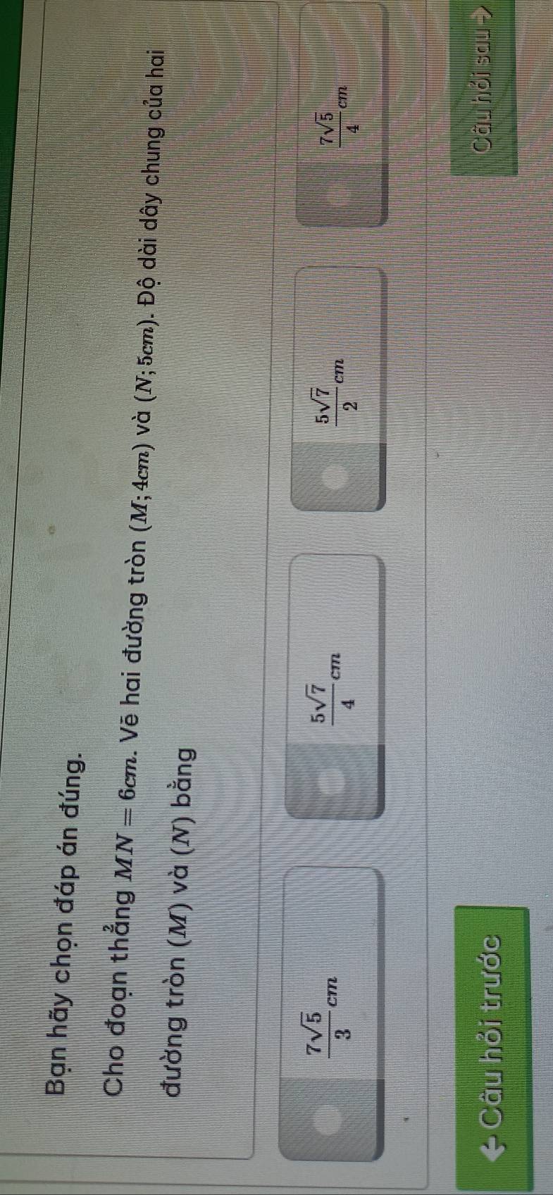 Bạn hãy chọn đáp án đúng.
Cho đoạn thẳng MN=6cm. Vẽ hai đường tròn (M;4cm) và (N;5cm). Độ dài dây chung của hai
đường tròn (M) và (N) bằng
 7sqrt(5)/3 cm
 5sqrt(7)/4 cm
 5sqrt(7)/2 cm
 7sqrt(5)/4 cm
* Câu hỏi trước
Câu hồi sa