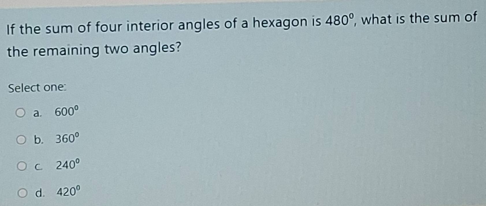 If the sum of four interior angles of a hexagon is 480° , what is the sum of
the remaining two angles?
Select one:
a. 600°
b. 360°
C 240°
d. 420°