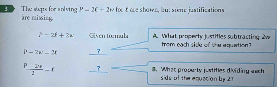 The steps for solving P=2ell +2w for ℓ are shown, but some justifications 
are missing.
P=2ell +2w Given formula A. What property justifies subtracting 2w
from each side of the equation?
P-2w=2ell
?
 (P-2w)/2 =ell
_ ? B. What property justifies dividing each 
side of the equation by 2?