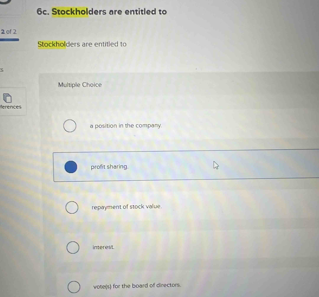 Stockholders are entitled to
2 of 2
Stockholders are entitled to
s
Multiple Choice
ferences
a position in the company.
profit sharing.
repayment of stock value.
interest.
vote(s) for the board of directors.