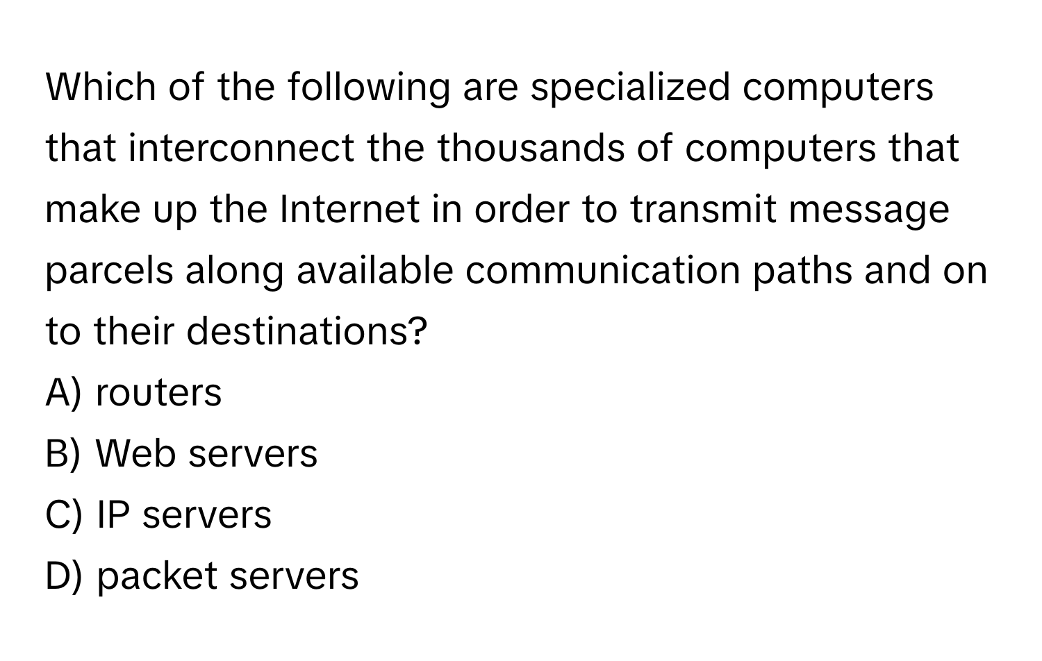 Which of the following are specialized computers that interconnect the thousands of computers that make up the Internet in order to transmit message parcels along available communication paths and on to their destinations? 

A) routers
B) Web servers
C) IP servers
D) packet servers