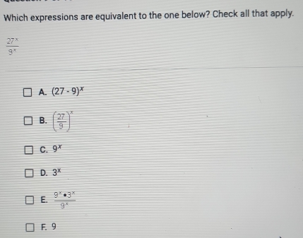 Which expressions are equivalent to the one below? Check all that apply.
 27^x/9^x 
A. (27-9)^x
B. ( 27/9 )^x
C. 9^x
D. 3^x
E.  9^x· 3^x/9^x 
F. 9