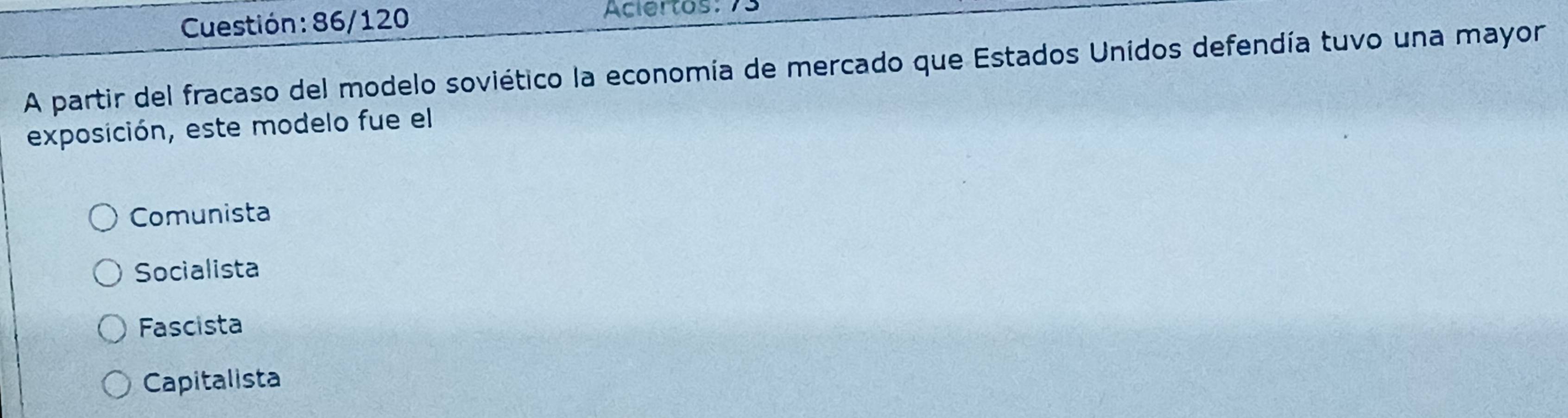 Cuestión : 86/120 Aciertos: 73
A partir del fracaso del modelo soviético la economía de mercado que Estados Unidos defendía tuvo una mayor
exposición, este modelo fue el
Comunista
Socialista
Fascista
Capitalista