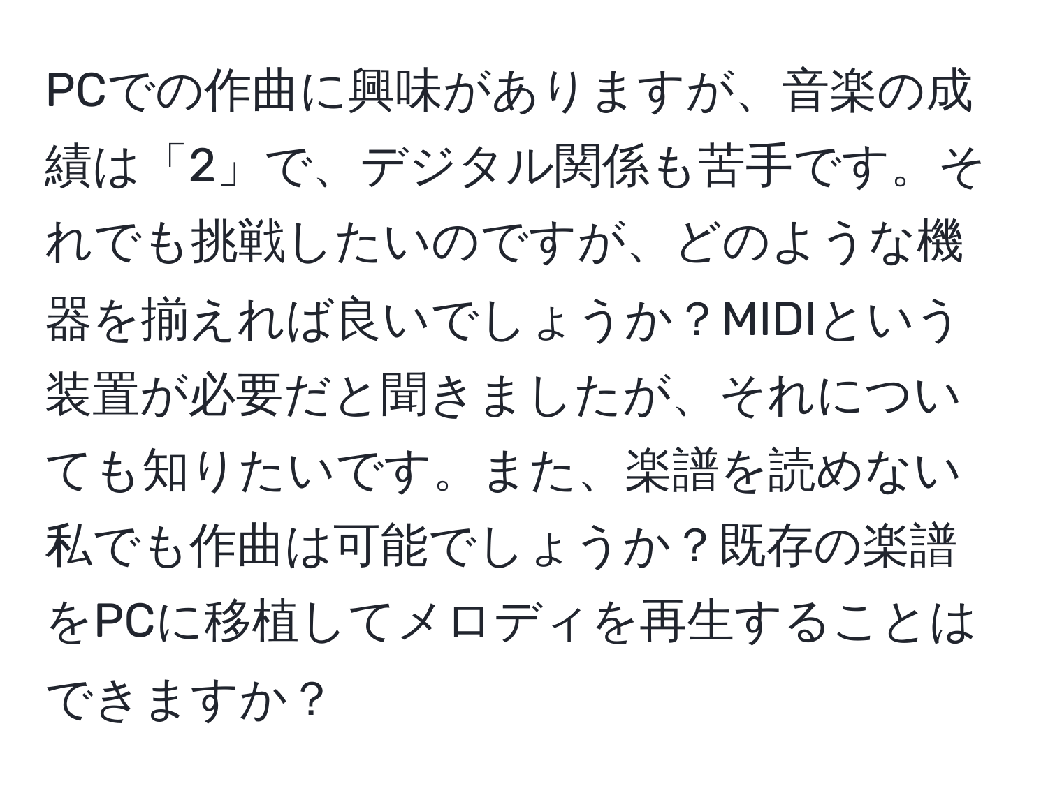 PCでの作曲に興味がありますが、音楽の成績は「2」で、デジタル関係も苦手です。それでも挑戦したいのですが、どのような機器を揃えれば良いでしょうか？MIDIという装置が必要だと聞きましたが、それについても知りたいです。また、楽譜を読めない私でも作曲は可能でしょうか？既存の楽譜をPCに移植してメロディを再生することはできますか？