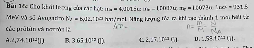 Cho khối lượng của các hạt: m_alpha =4,0015u; m_n=1,0087u; m_p=1,0073u; 1uc^2=931,5
MeV và số Avogadro N_A=6,02.10^(23)hat t/mol. Năng lượng tỏa ra khi tạo thành 1 mol hêli từ
các prôtôn và nơtrôn là
A. 2,74.10^(12)(J). B. 3,65.10^(12)(J). C. 2,17.10^(12)(J). D. 1,58.10^(12)(J).