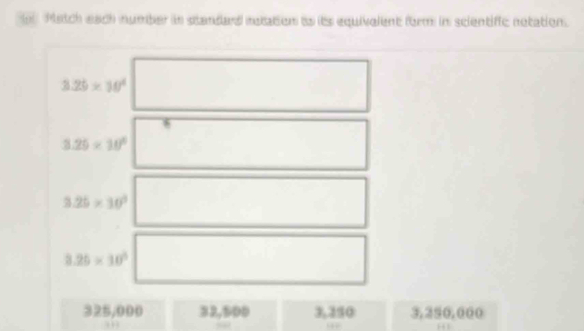 Match each number in standard motation as its equivelent form in scientific notation.
3.25* 10^4
3.25* 10^6
3.25* 10^3
3.25* 10^5
325,000 32,500 3,350 3,250,000