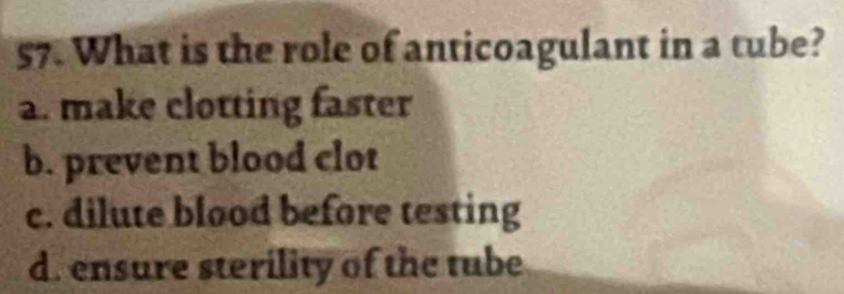 What is the role of anticoagulant in a tube?
a. make clotting faster
b. prevent blood clot
c. dilute blood before testing
d. ensure sterility of the tube