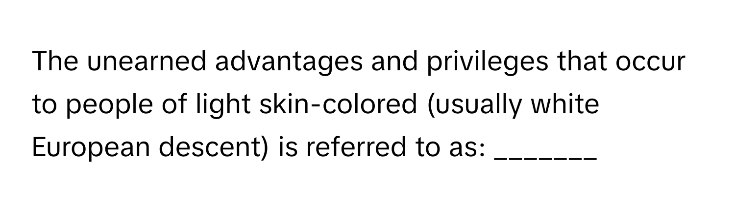 The unearned advantages and privileges that occur to people of light skin-colored (usually white European descent) is referred to as: _______