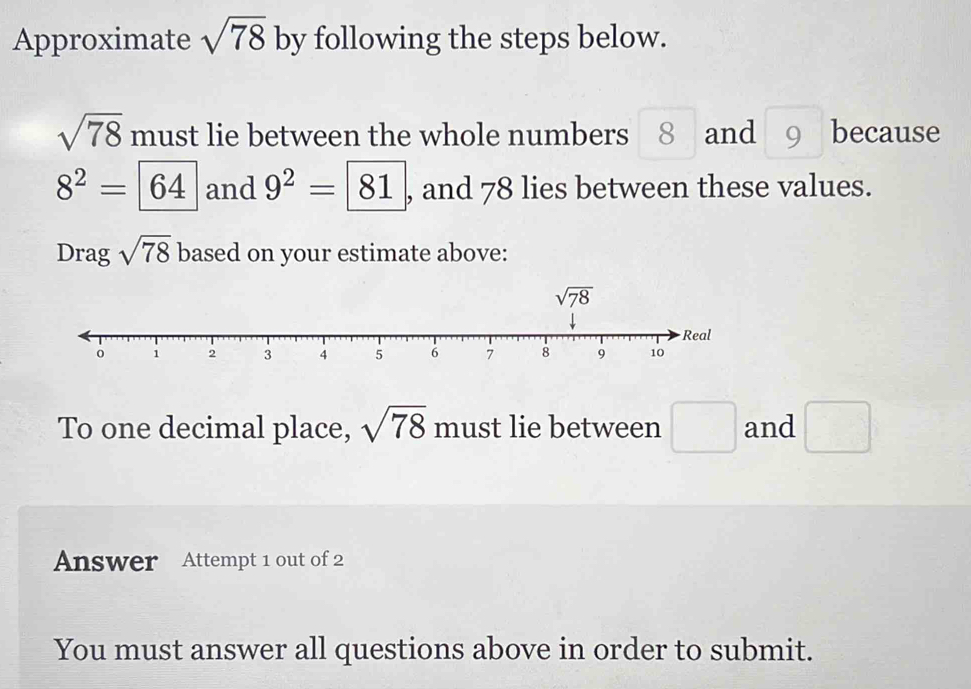 Approximate sqrt(78) by following the steps below.
sqrt(78) must lie between the whole numbers 8 and 9 because
8^2=64 and 9^2=|81 , and 78 lies between these values.
Drag sqrt(78) based on your estimate above:
To one decimal place, sqrt(78) must lie between □ and □
Answer Attempt 1 out of 2
You must answer all questions above in order to submit.