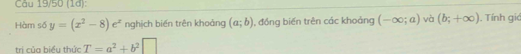 Câu 19/50 (1ª): 
Hàm số y=(x^2-8)e^x nghịch biến trên khoảng (a;b) , đồng biến trên các khoảng (-∈fty ;a) và (b;+∈fty ). Tính giả 
trị của biểu thức T=a^2+b^2