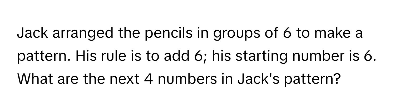 Jack arranged the pencils in groups of 6 to make a pattern. His rule is to add 6; his starting number is 6. What are the next 4 numbers in Jack's pattern?