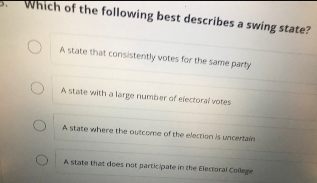 Which of the following best describes a swing state?
A state that consistently votes for the same party
A state with a large number of electoral votes
A state where the outcome of the election is uncertain
A state that does not participate in the Electoral College