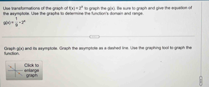 Use transformations of the graph of f(x)=2^x to graph the g(x). Be sure to graph and give the equation of 
the asymptote. Use the graphs to determine the function's domain and range.
g(x)= 1/9 · 2^x
Graph g(x) and its asymptote. Graph the asymptote as a dashed line. Use the graphing tool to graph the 
function. 
Click to 
enlarge 
graph