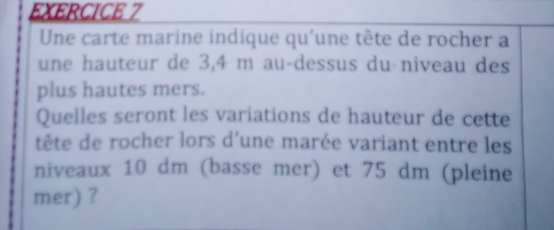 Une carte marine indique qu'une tête de rocher a 
une hauteur de 3,4 m au-dessus du niveau des 
plus hautes mers. 
Quelles seront les variations de hauteur de cette 
tête de rocher lors d'une marée variant entre les 
niveaux 10 dm (basse mer) et 75 dm (pleine 
mer) ?