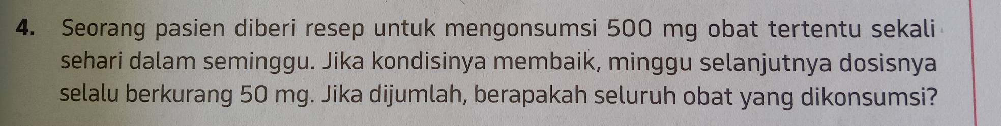 Seorang pasien diberi resep untuk mengonsumsi 500 mg obat tertentu sekali 
sehari dalam seminggu. Jika kondisinya membaik, minggu selanjutnya dosisnya 
selalu berkurang 50 mg. Jika dijumlah, berapakah seluruh obat yang dikonsumsi?