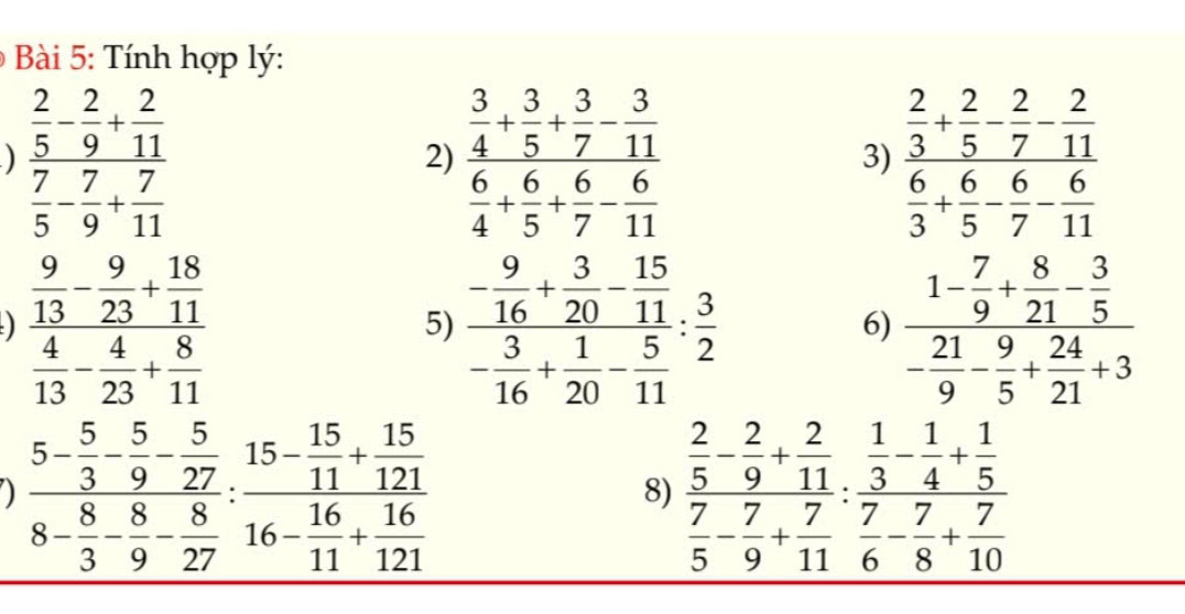 Tính hợp lý:
) frac  2/5 - 2/9 + 2/11  7/5 - 7/9 + 7/11  frac  3/4 + 3/5 + 3/7 - 3/11  6/4 + 6/5 + 6/7 - 6/11  frac  2/3 + 2/5 - 2/7 - 2/11  6/3 + 6/5 - 6/7 - 6/11 
2)
3)
frac  9/13 - 9/23 + 18/11  4/13 - 4/23 + 8/11 
5) frac - 9/16 + 3/20 - 15/11 - 3/16 + 1/20 - 5/11 : 3/2  frac 1- 7/9 + 8/21 - 3/5 - 21/9 - 24/5 + 21/21 +3
6)
frac 5- 5/3 - 5/9 - 5/27 8- 8/3 - 8/27 :frac 15- 15/11 + 15/121 16- 16/11 + 16/121  frac  2/5 - 2/9 + 2/11  7/5 - 7/9 + 7/11 :frac  1/3 - 1/4 + 1/5  7/6 - 7/8 + 7/10 
8)