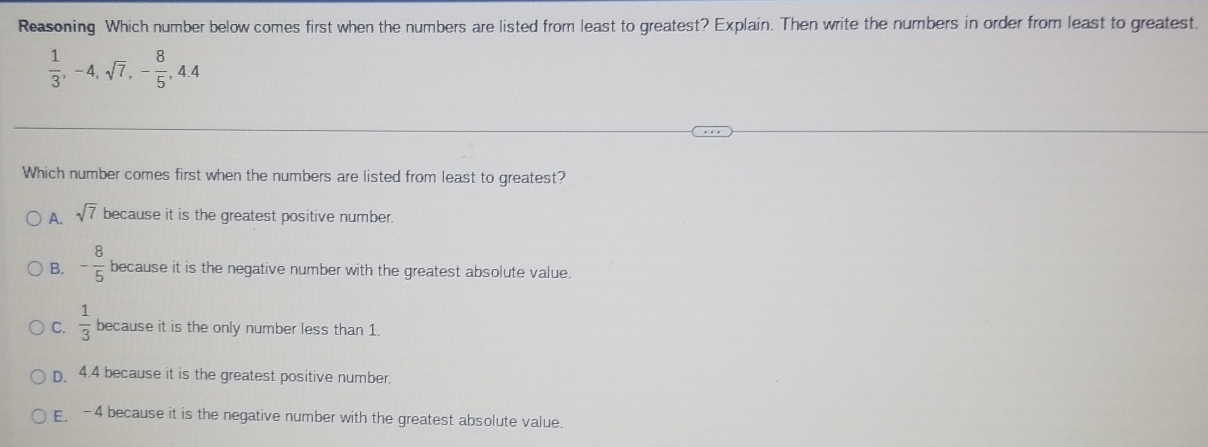 Reasoning Which number below comes first when the numbers are listed from least to greatest? Explain. Then write the numbers in order from least to greatest.
 1/3 , -4, sqrt(7), - 8/5 , 4.4
Which number comes first when the numbers are listed from least to greatest?
A. sqrt(7) because it is the greatest positive number.
B. - 8/5  because it is the negative number with the greatest absolute value.
C.  1/3  because it is the only number less than 1.
D. 4.4 because it is the greatest positive number.
E. -4 because it is the negative number with the greatest absolute value.