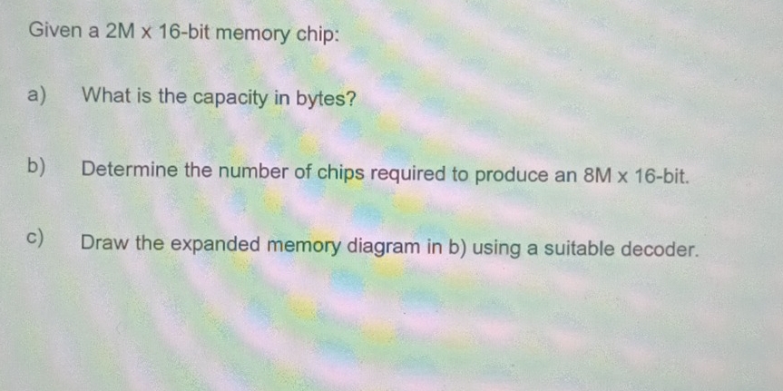 Given a 2M* 16 -bit memory chip: 
a) What is the capacity in bytes? 
b) Determine the number of chips required to produce an 8M* 16-bit. 
c) Draw the expanded memory diagram in b) using a suitable decoder.