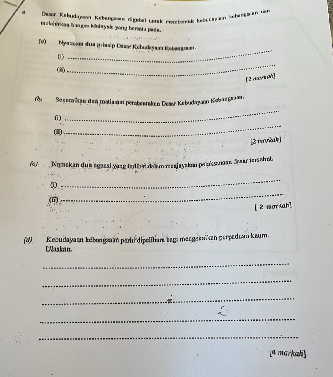 Dasar Kebudayaan Kebangsaan digubøl untuk membentuk kebudayaan kebangsaan dan 
melahirkan bangsa Malaysia yang bersatu padu. 
_ 
(7) Nyatakan dua prinsip Dasar Kebudayaan Kebangsaan. 
_ 
(i) 
(ii) 
[2 markah] 
_ 
(b)Senaraikan dua matlamat pembentukan Dasar Kebudayaan Kebangsaan. 
(i) 
(ii) 
_ 
[2 markah] 
(c) Namakan dua agensi yang terlibat dalam menjayakan pelaksanaan dasar tersebut. 
(i) 
_ 
(ii) 
_ 
[ 2 markah] 
(d) Kebudayaan kebangsaan perlu dipelihara bagi mengekalkan perpaduan kaum. 
Ulaskan. 
_ 
_ 
_ 
_ 
_ 
[4 markah]