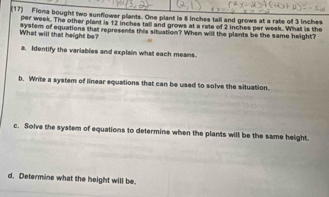 (17) Fiona bought two sunflower plants. One plant is 8 inches tall and grows at a rate of 3 inches
per week. The other plant is 12 inches tall and grows at a rate of 2 inches per week. What is the
system of equations that represents this situation? When will the plants be the same height?
What will that height be?
a. Identify the variables and explain what each means.
b. Write a system of linear equations that can be used to solve the situation.
c. Solve the system of equations to determine when the plants will be the same height.
d. Determine what the height will be.