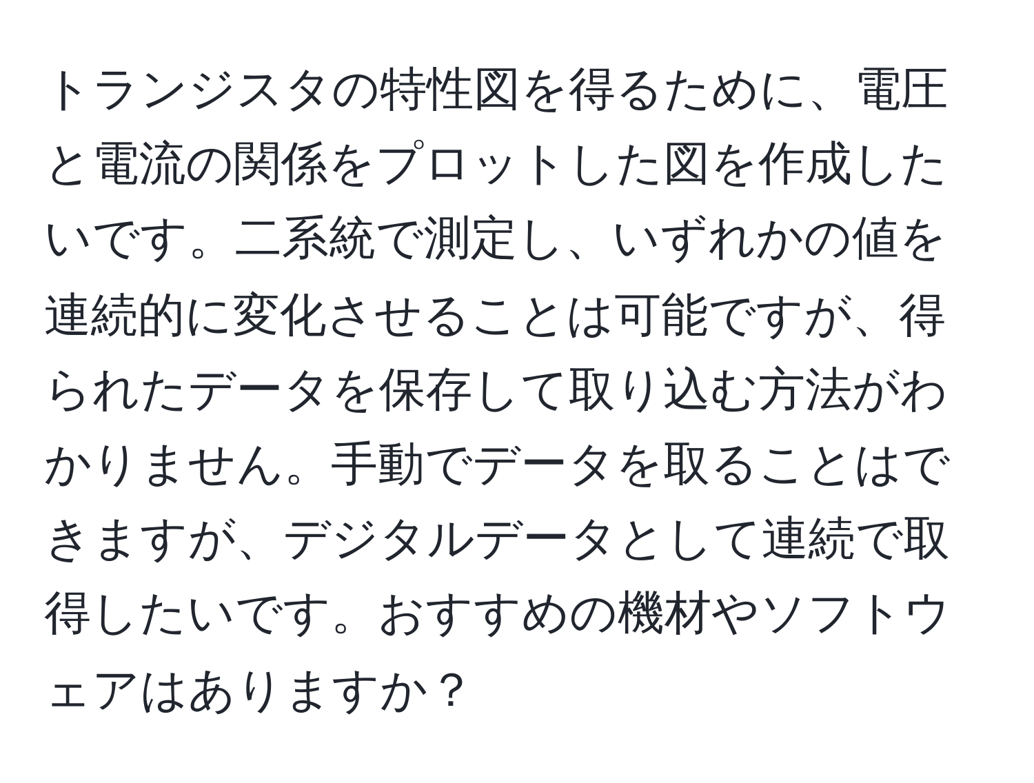 トランジスタの特性図を得るために、電圧と電流の関係をプロットした図を作成したいです。二系統で測定し、いずれかの値を連続的に変化させることは可能ですが、得られたデータを保存して取り込む方法がわかりません。手動でデータを取ることはできますが、デジタルデータとして連続で取得したいです。おすすめの機材やソフトウェアはありますか？