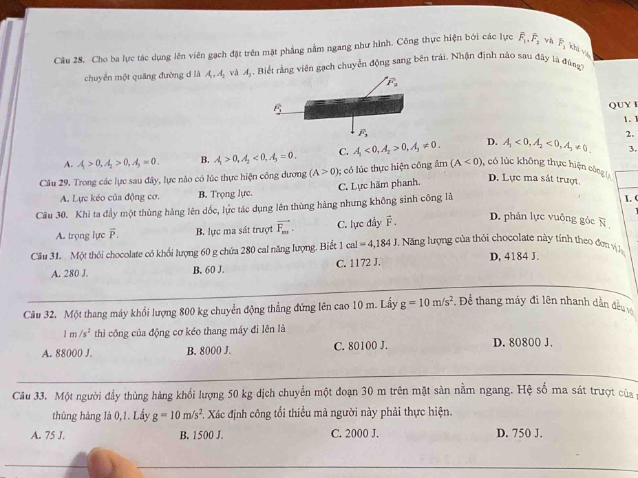 Cho ba lực tác dụng lên viên gạch đặt trên mặt phẳng nằm ngang như hình. Công thực hiện bởi các lực vector F_1,vector F_2 và vector F_3 khi viě
chuyền một quãng đường d là A_1,A_2 và A_3. Biết rằng viên gạch chuyền động sang bên trái. Nhận định nào sau đây là đúng
QUY I
1. 1
2.
A. A_1>0,A_2>0,A_3=0. B. A_1>0,A_2<0,A_3=0. C. A_1<0,A_2>0,A_3!= 0. D. A_1<0,A_2<0,A_3!= 0. 3.
Câu 29. Trong các lực sau đây, lực nào có lúc thực hiện công dương (A>0); có l úc thực hiện công âm (A<0) , có lúc không thực hiện công (A
A. Lực kéo của động cơ. B. Trọng lực. C. Lực hãm phanh.
D. Lực ma sát trượt.
Câu 30. Khi ta đầy một thùng hàng lên dốc, lực tác dụng lên thùng hàng nhưng không sinh công là
I. (
A. trọng lực vector P. B. lực ma sát trượt vector F_ms. C. lực đẩy F .
D. phản lực vuông góc vector N,
Câu 31. Một thỏi chocolate có khối lượng 60 g chứa 280 cal năng lượng. Biết 1cal=4,184J * Năng lượng của thỏi chocolate này tính theo đơn vị lợ
A. 280 J. B. 60 J. C. 1172 J.
D, 4184 J.
Câu 32. Một thang máy khối lượng 800 kg chuyển động thẳng đứng lên cao 10 m. Lấy g=10m/s^2. Để thang máy đi lên nhanh dần đều v
1m/s^2 thì công của động cơ kéo thang máy đi lên là
A. 88000 J. B. 8000 J. C. 80100 J. D. 80800 J.
Câu 33. Một người đầy thùng hàng khối lượng 50 kg dịch chuyền một đoạn 30 m trên mặt sàn nằm ngang. Hệ số ma sát trượt của
thủng hàng là 0,1. Lầy g=10m/s^2. Xác định công tối thiều mà người này phải thực hiện.
A. 75 J. B. 1500 J. C. 2000 J. D. 750 J.