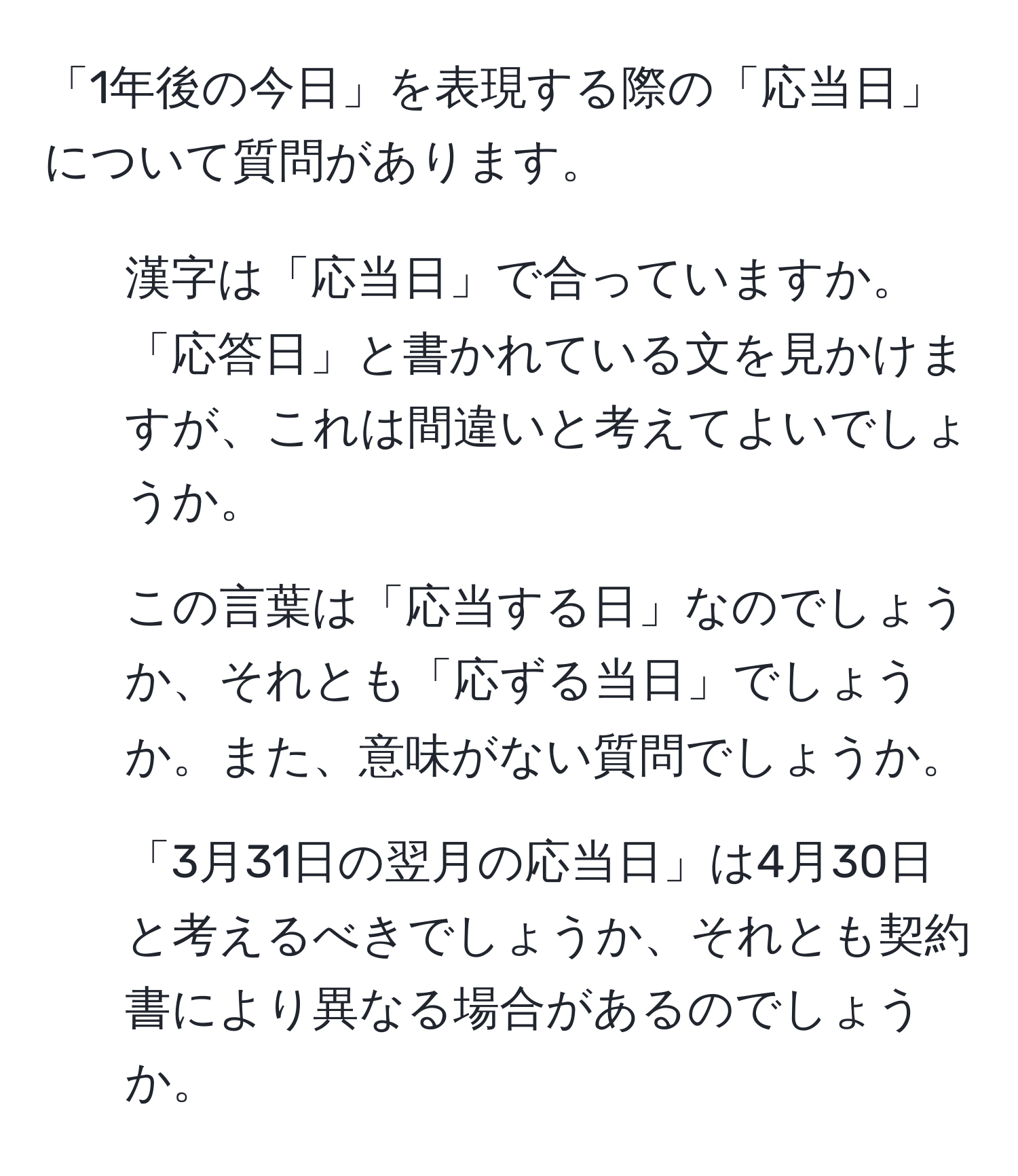 「1年後の今日」を表現する際の「応当日」について質問があります。  
1. 漢字は「応当日」で合っていますか。「応答日」と書かれている文を見かけますが、これは間違いと考えてよいでしょうか。  
2. この言葉は「応当する日」なのでしょうか、それとも「応ずる当日」でしょうか。また、意味がない質問でしょうか。  
3. 「3月31日の翌月の応当日」は4月30日と考えるべきでしょうか、それとも契約書により異なる場合があるのでしょうか。