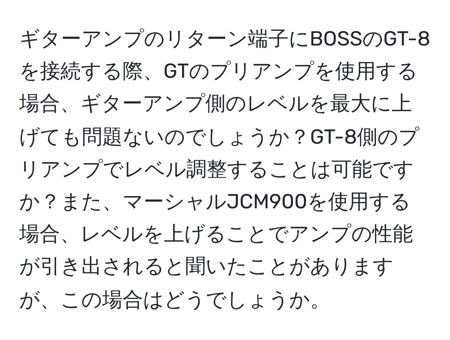 ギターアンプのリターン端子にBOSSのGT-8を接続する際、GTのプリアンプを使用する場合、ギターアンプ側のレベルを最大に上げても問題ないのでしょうか？GT-8側のプリアンプでレベル調整することは可能ですか？また、マーシャルJCM900を使用する場合、レベルを上げることでアンプの性能が引き出されると聞いたことがありますが、この場合はどうでしょうか。