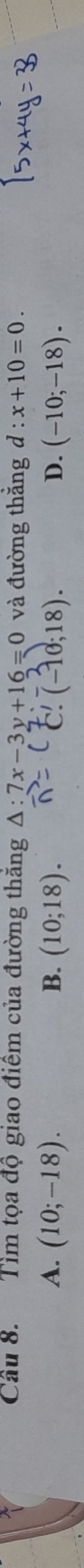 Cầu 8. Tìm tọa độ giao điểm của đường thăng △ :7x-3y+16=0 và đường thắng d:x+10=0.
A. (10;-18). B. (10;18). (-10;18). D. (-10;-18). 
C.