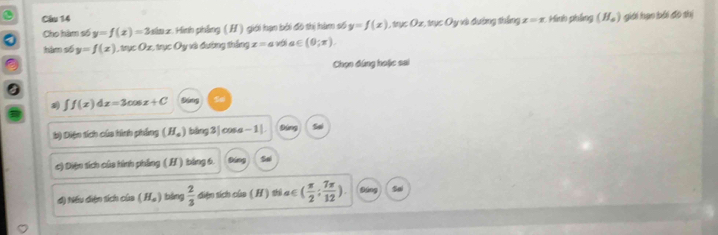 Hành phẳng (H_a) giới hạo bái đo thị
Cho hàm số y=f(x)=3sin x : Minh phầng ( H ) giới hạn bởi đô thị hàm số y=f(x) 1, trục Ox, trục Oy và đường thắng x=x
hàm số y=f(x) O_2 n∉ Oy : và đường thắng x=avela∈ (0;π ). 
Chọn đúng hoặc sai
∈t f(x)dx=3cos x+C
b) Diện tích của hình phẳng (H_a) bàng3| cosa - 1|. góng
c) Diện tích của hình phẳng ( H ) bảng 6.
d) Nếu diện tích của (H_a) bàng  2/3  diện sích của ( H ) shì a∈ ( π /2 ; 7π /12 ). So