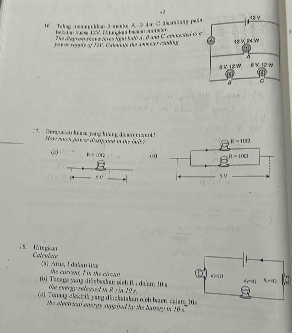 42
16. Tahag menunjukkan 3 mentol A, B dan C disambung pada
bekalan kuasa 12V. Hitungkan bacaan ammeter.
The diagram shows three light bulb A, B and C connected to a1
power supply of 12V. Calculate the ammeter reading. 
17. Berapakah kuasa yang hilang dalam mentol?
_How much power dissipated in the bulb?
(a) R=10Omega
(b
5 V
18. Hitngkan
Calculate
(a) Arus, I dalam litar
the current, I in the circuit
(b) Tenaga yang dibebaskan oleh R ı dalam 10 s
the energy released in R 1 in 10 s.
(c) Tenaag clektrik yang dibekalakan oleh bateri dalam
the electrical energy supplied by the battery in 10 s.