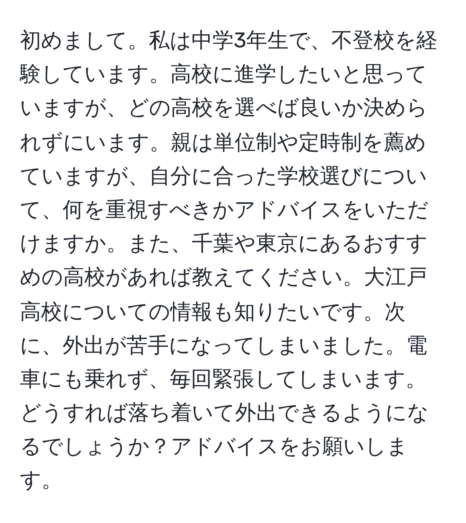 初めまして。私は中学3年生で、不登校を経験しています。高校に進学したいと思っていますが、どの高校を選べば良いか決められずにいます。親は単位制や定時制を薦めていますが、自分に合った学校選びについて、何を重視すべきかアドバイスをいただけますか。また、千葉や東京にあるおすすめの高校があれば教えてください。大江戸高校についての情報も知りたいです。次に、外出が苦手になってしまいました。電車にも乗れず、毎回緊張してしまいます。どうすれば落ち着いて外出できるようになるでしょうか？アドバイスをお願いします。