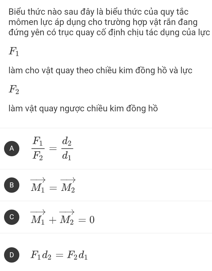 Biểu thức nào sau đây là biểu thức của quy tắc
mômen lực áp dụng cho trường hợp vật rắn đang
đứng yên có trục quay cố định chịu tác dụng của lực
F_1
làm cho vật quay theo chiều kim đồng hồ và lực
F_2
làm vật quay ngược chiều kim đồng hồ
A frac F_1F_2=frac d_2d_1
B vector M_1=vector M_2
C vector M_1+vector M_2=0
D F_1d_2=F_2d_1