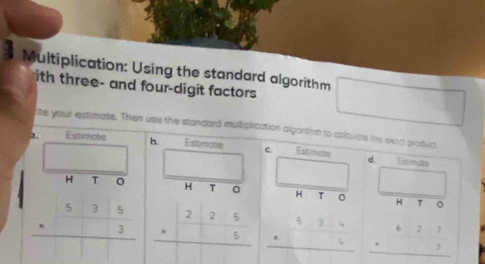 Multiplication: Using the standard algorithm
ith three- and four-digit factors
nte your estimate. Then use the standard multiplication algortim to colculats the exect product
_
1. Estimate b. Estimate c. Estimate d.
Eistimate
H T
_
_
H T 。 H τ 。 _H T
beginarrayr 535 * 3 hline endarray beginarrayr 225 * □ 5 hline endarray beginarrayr 534 * □ 4 hline endarray beginarrayr b27 · 7 hline endarray