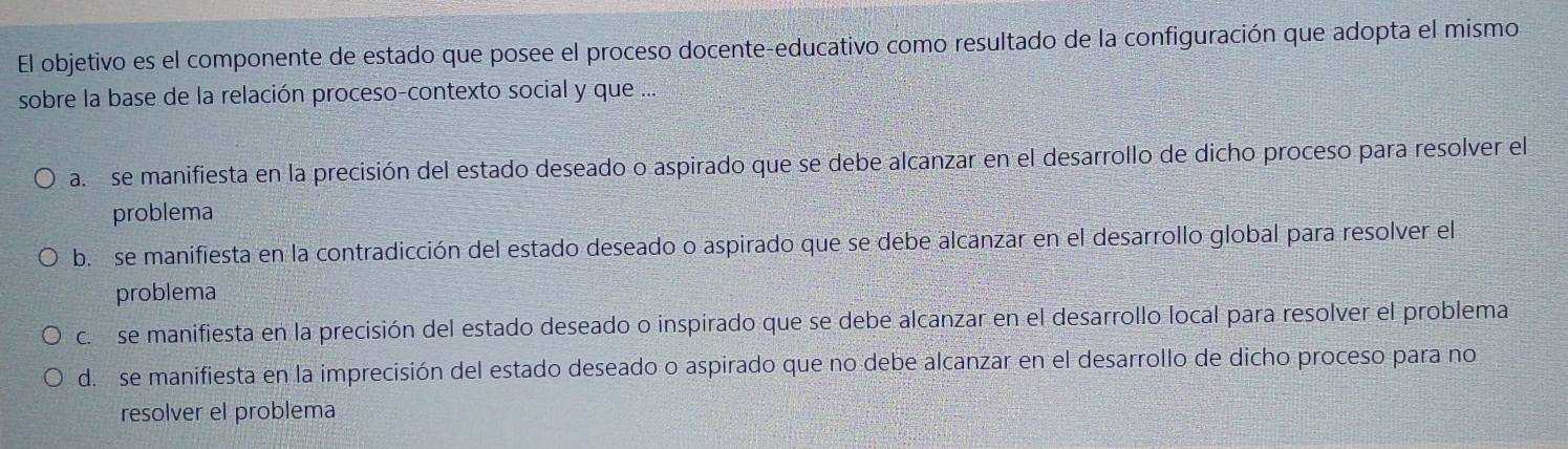 El objetivo es el componente de estado que posee el proceso docente-educativo como resultado de la configuración que adopta el mismo
sobre la base de la relación proceso-contexto social y que ...
a. se manifiesta en la precisión del estado deseado o aspirado que se debe alcanzar en el desarrollo de dicho proceso para resolver el
problema
b. se manifiesta en la contradicción del estado deseado o aspirado que se debe alcanzar en el desarrollo global para resolver el
problema
c. se manifiesta en la precisión del estado deseado o inspirado que se debe alcanzar en el desarrollo local para resolver el problema
d. se manifiesta en la imprecisión del estado deseado o aspirado que no debe alcanzar en el desarrollo de dicho proceso para no
resolver el problema