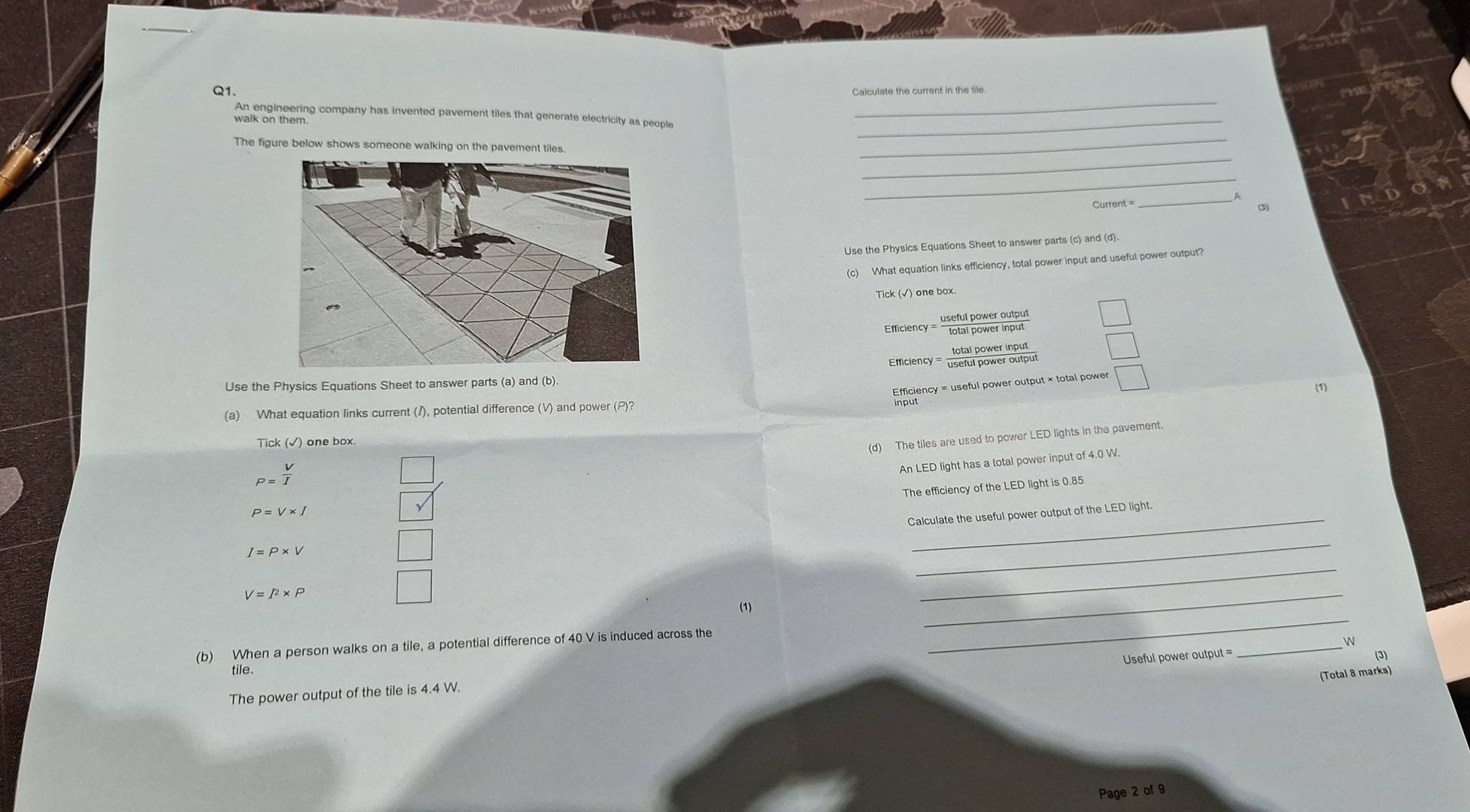 Calculate the current in the tile. 
An engineering company has invented pavement tiles that generate electricity as people_ 
walk on them 
_ 
The figure below shows someone walking on the pavement tiles. 
_ 
_ 
_ 
Current =_ 
(3) 
Use the Physics Equations Sheet to answer parts (c) and (d) 
(c) What equation links efficiency, total power input and useful power output? 
Tick (√) one box 
Efficiency = 'sful power mdout 
Emiciency = eta power botout 
Use the Physics Equations Sheet to answer parts (a) and (b) 
Efficiency = useful power output × total power _ 
(a) What equation links current (/), potential difference (V) and power (P)? (1) 
Tick (√) one box. 
(d) The tiles are used to power LED lights in the pavement.
P= V/I 
An LED light has a total power input of 4.0 W. 
The efficiency of the LED light is 0.85
P=V* I
Calculate the useful power output of the LED light.
I=P* V
_
V=l^2* P
_ 
_ 
(1) 
_ 
_ 

(b) When a person walks on a tile, a potential difference of 40 V is induced across the 
Useful power output = (3) 
tile. 
(Total 8 marks) 
The power output of the tile is 4.4 W. 
Page 2 of 9