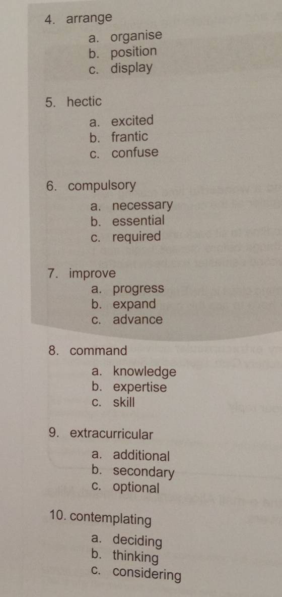 arrange
a. organise
b. position
c. display
5. hectic
a. excited
b. frantic
c. confuse
6. compulsory
a. necessary
b. essential
c. required
7. improve
a. progress
b. expand
c. advance
8. command
a. knowledge
b. expertise
c. skill
9. extracurricular
a. additional
b. secondary
c. optional
10. contemplating
a. deciding
b. thinking
c. considering