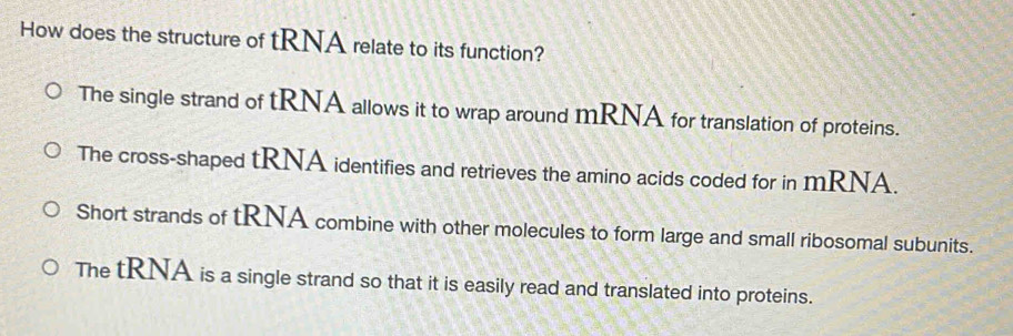 How does the structure of tRNA relate to its function?
The single strand of tRNA allows it to wrap around mRNA for translation of proteins.
The cross-shaped tRNA identifies and retrieves the amino acids coded for in mRNA.
Short strands of tRNA combine with other molecules to form large and small ribosomal subunits.
The tRNA is a single strand so that it is easily read and translated into proteins.